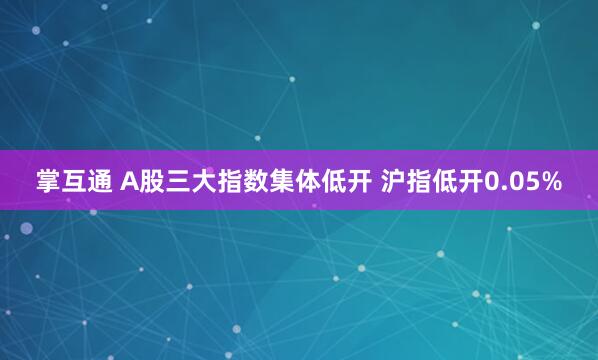 掌互通 A股三大指数集体低开 沪指低开0.05%