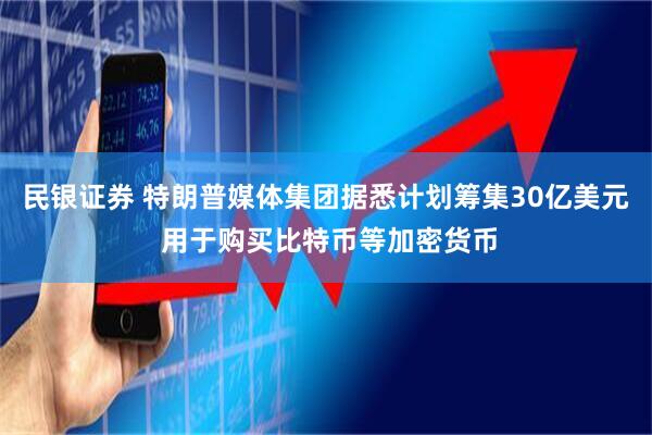 民银证券 特朗普媒体集团据悉计划筹集30亿美元 用于购买比特币等加密货币