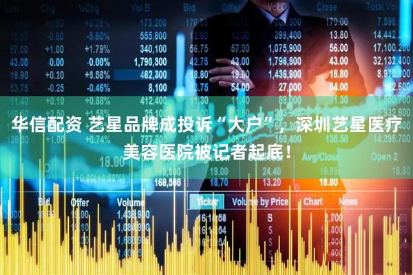 华信配资 艺星品牌成投诉“大户”，深圳艺星医疗美容医院被记者起底！