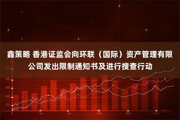 鑫策略 香港证监会向环联（国际）资产管理有限公司发出限制通知书及进行搜查行动