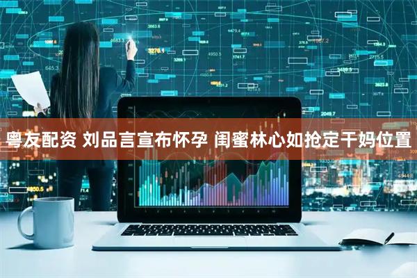 粤友配资 刘品言宣布怀孕 闺蜜林心如抢定干妈位置