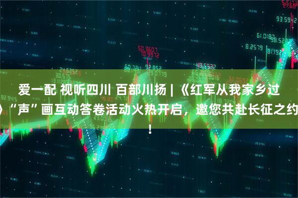 爱一配 视听四川 百部川扬 | 《红军从我家乡过》“声”画互动答卷活动火热开启，邀您共赴长征之约！