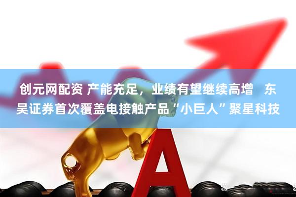 创元网配资 产能充足，业绩有望继续高增   东吴证券首次覆盖电接触产品“小巨人”聚星科技