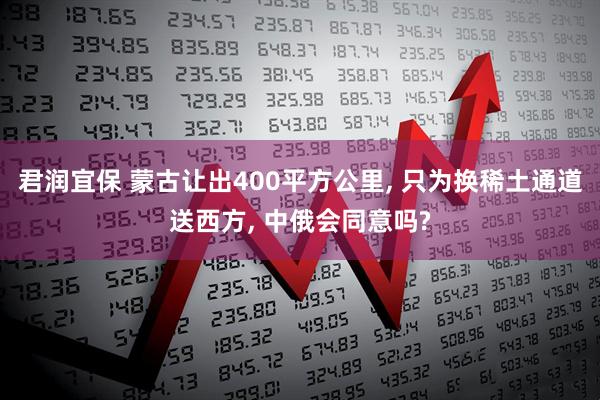 君润宜保 蒙古让出400平方公里, 只为换稀土通道送西方, 中俄会同意吗?