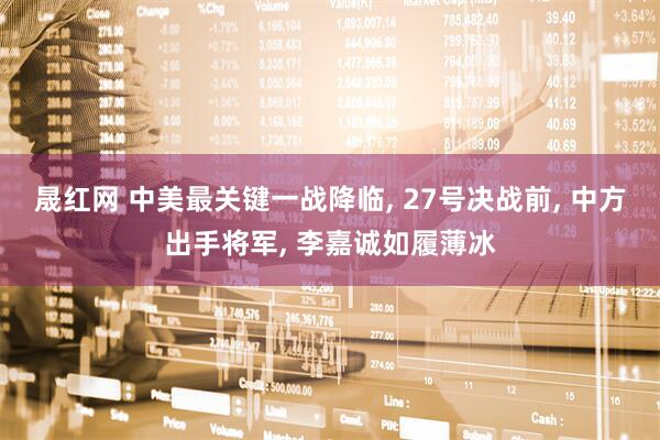 晟红网 中美最关键一战降临, 27号决战前, 中方出手将军, 李嘉诚如履薄冰
