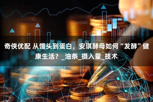 奇侠优配 从馒头到蛋白，安琪酵母如何“发酵”健康生活？_油条_摄入量_技术