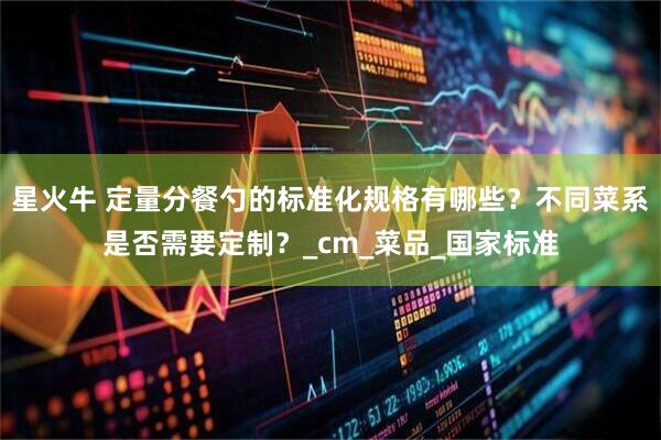 星火牛 定量分餐勺的标准化规格有哪些？不同菜系是否需要定制？_cm_菜品_国家标准