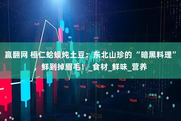 赢翻网 桓仁蛤蟆炖土豆：东北山珍的 “暗黑料理”，鲜到掉眉毛！_食材_鲜味_营养