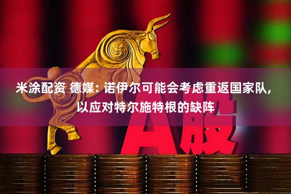 米涂配资 德媒: 诺伊尔可能会考虑重返国家队, 以应对特尔施特根的缺阵