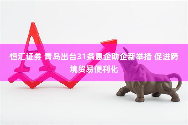 恒汇证券 青岛出台31条惠企助企新举措 促进跨境贸易便利化