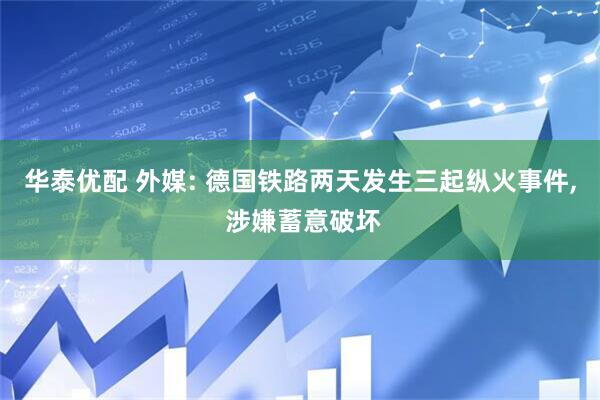华泰优配 外媒: 德国铁路两天发生三起纵火事件, 涉嫌蓄意破坏