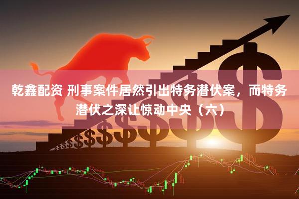 乾鑫配资 刑事案件居然引出特务潜伏案，而特务潜伏之深让惊动中央（六）