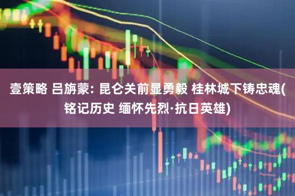 壹策略 吕旃蒙: 昆仑关前显勇毅 桂林城下铸忠魂(铭记历史 缅怀先烈·抗日英雄)
