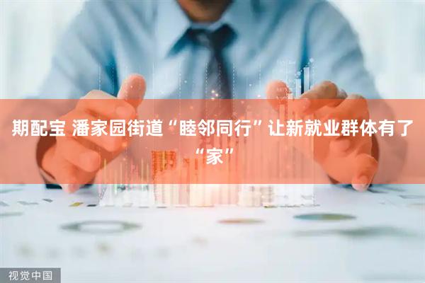 期配宝 潘家园街道“睦邻同行”让新就业群体有了“家”