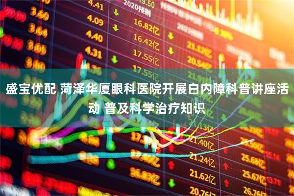 盛宝优配 菏泽华厦眼科医院开展白内障科普讲座活动 普及科学治疗知识