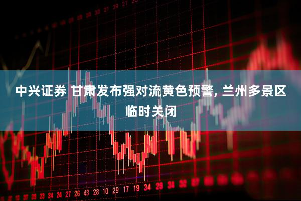 中兴证券 甘肃发布强对流黄色预警, 兰州多景区临时关闭