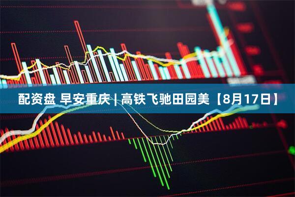 配资盘 早安重庆 | 高铁飞驰田园美【8月17日】