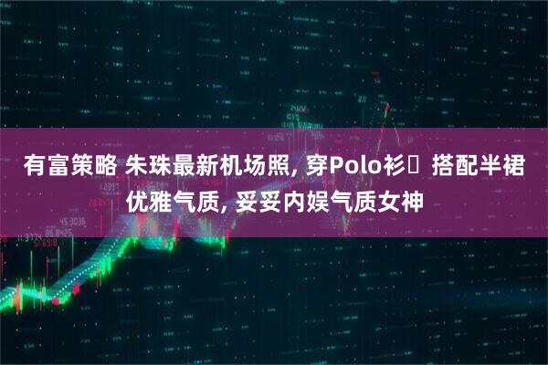 有富策略 朱珠最新机场照, 穿Polo衫‌搭配半裙优雅气质, 妥妥内娱气质女神