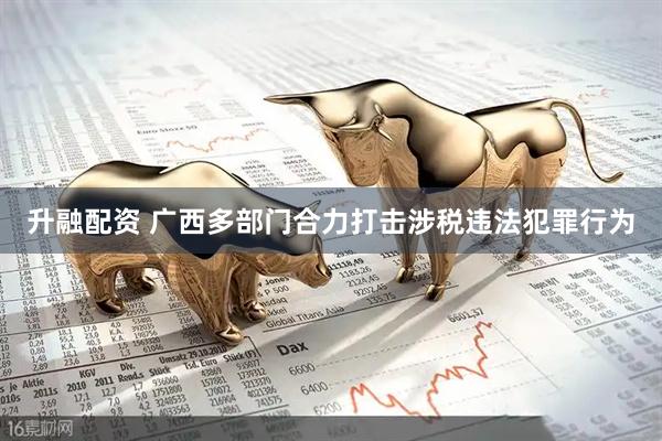 升融配资 广西多部门合力打击涉税违法犯罪行为
