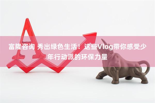富隆咨询 秀出绿色生活！这些Vlog带你感受少年行动派的环保力量
