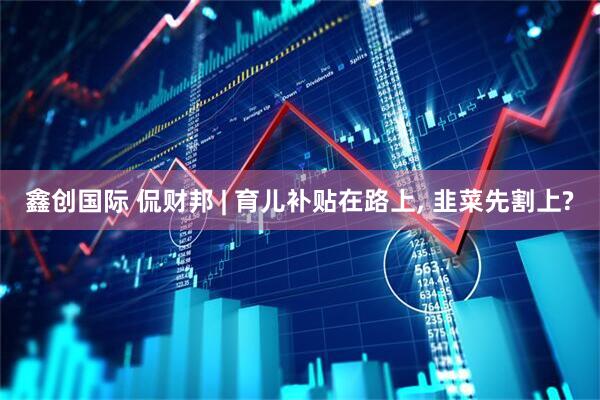 鑫创国际 侃财邦 | 育儿补贴在路上, 韭菜先割上?