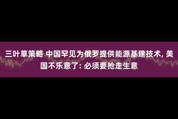 三叶草策略 中国罕见为俄罗提供能源基建技术, 美国不乐意了: 必须要抢走生意