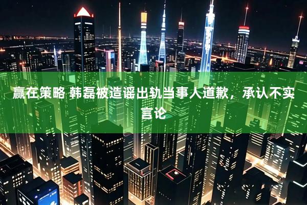 赢在策略 韩磊被造谣出轨当事人道歉，承认不实言论