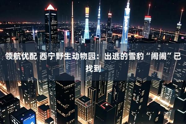 领航优配 西宁野生动物园：出逃的雪豹“闹闹”已找到
