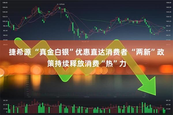 捷希源 “真金白银”优惠直达消费者 “两新”政策持续释放消费“热”力