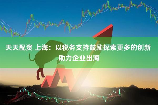 天天配资 上海：以税务支持鼓励探索更多的创新 助力企业出海
