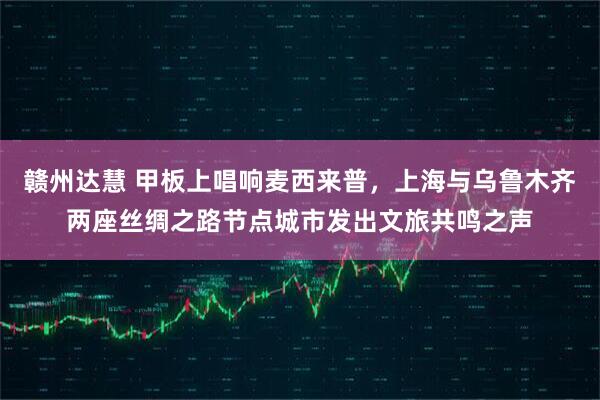 赣州达慧 甲板上唱响麦西来普,上海与乌鲁木齐两座丝绸之路节点城市发出文旅共鸣之声