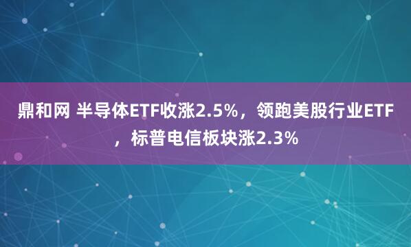 鼎和网 半导体ETF收涨2.5%,领跑美股行业ETF,标普电信板块涨2.3%