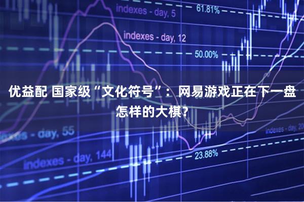 优益配 国家级“文化符号”：网易游戏正在下一盘怎样的大棋？