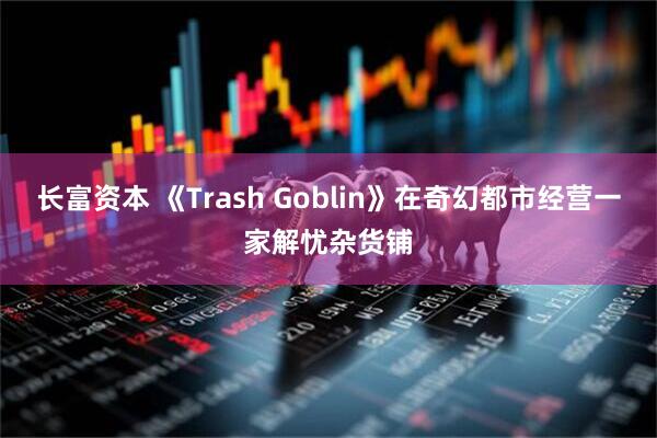 长富资本 《Trash Goblin》在奇幻都市经营一家解忧杂货铺