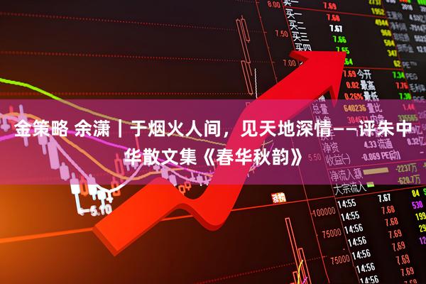 金策略 余潇｜于烟火人间，见天地深情——评朱中华散文集《春华秋韵》