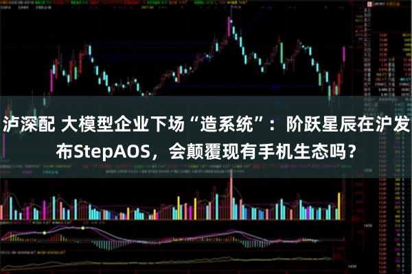 泸深配 大模型企业下场“造系统”：阶跃星辰在沪发布StepAOS，会颠覆现有手机生态吗？